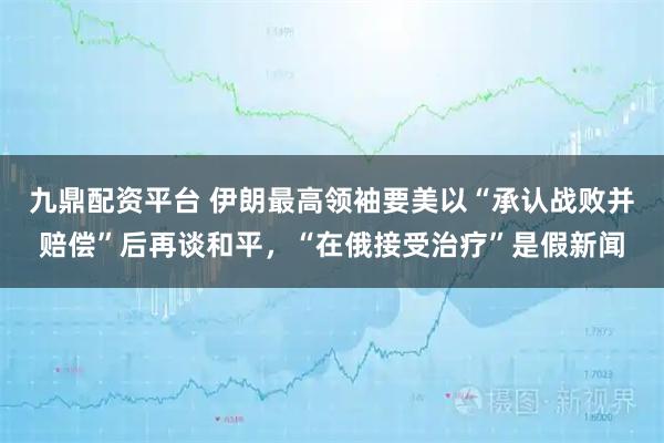 九鼎配资平台 伊朗最高领袖要美以“承认战败并赔偿”后再谈和平，“在俄接受治疗”是假新闻