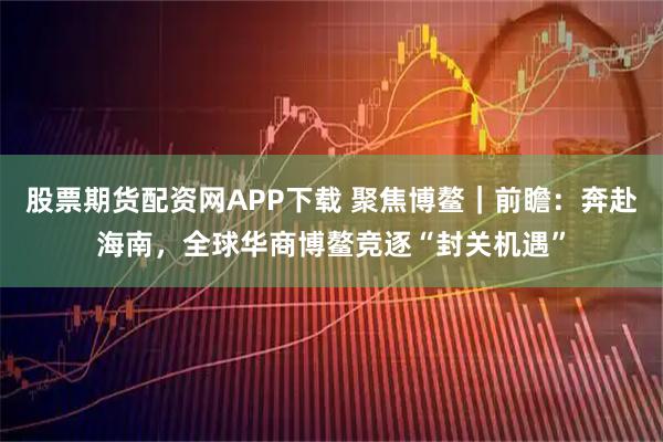 股票期货配资网APP下载 聚焦博鳌｜前瞻：奔赴海南，全球华商博鳌竞逐“封关机遇”