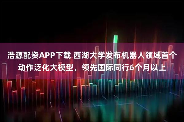 浩源配资APP下载 西湖大学发布机器人领域首个动作泛化大模型，领先国际同行6个月以上