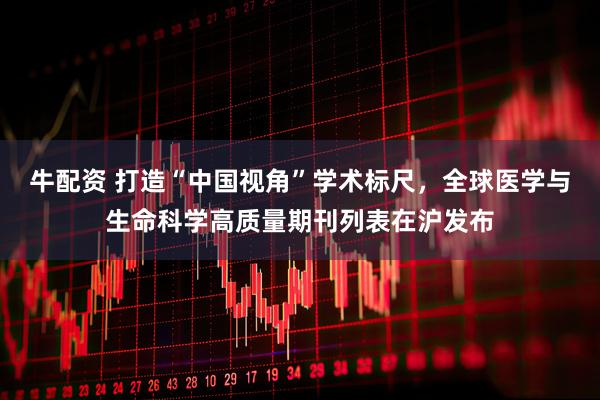 牛配资 打造“中国视角”学术标尺，全球医学与生命科学高质量期刊列表在沪发布