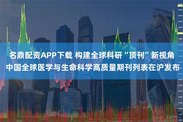 名鼎配资APP下载 构建全球科研“顶刊”新视角 中国全球医学与生命科学高质量期刊列表在沪发布