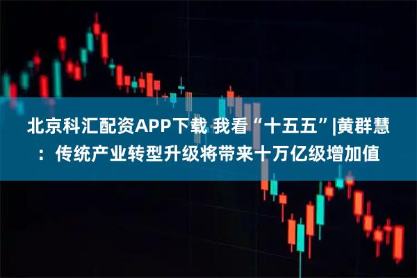 北京科汇配资APP下载 我看“十五五”|黄群慧:传统产业转型升级将带来十万亿级增加值