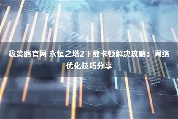 趣策略官网 永恒之塔2下载卡顿解决攻略：网络优化技巧分享