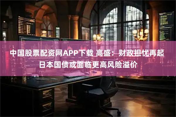 中国股票配资网APP下载 高盛：财政担忧再起 日本国债或面临更高风险溢价