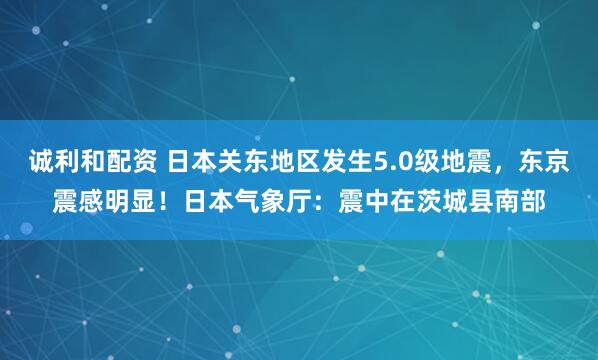 诚利和配资 日本关东地区发生5.0级地震，东京震感明显！日本气象厅：震中在茨城县南部