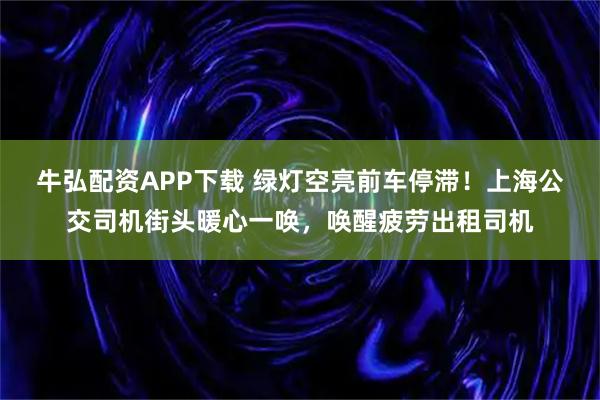 牛弘配资APP下载 绿灯空亮前车停滞！上海公交司机街头暖心一唤，唤醒疲劳出租司机