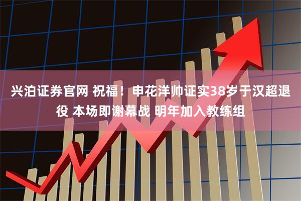 兴泊证券官网 祝福!申花洋帅证实38岁于汉超退役 本场即谢幕战 明年加入教练组