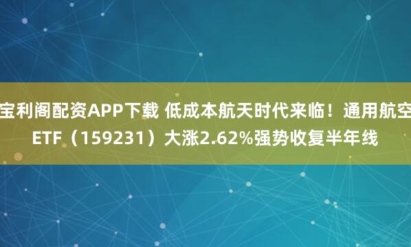宝利阁配资APP下载 低成本航天时代来临！通用航空ETF（159231）大涨2.62%强势收复半年线