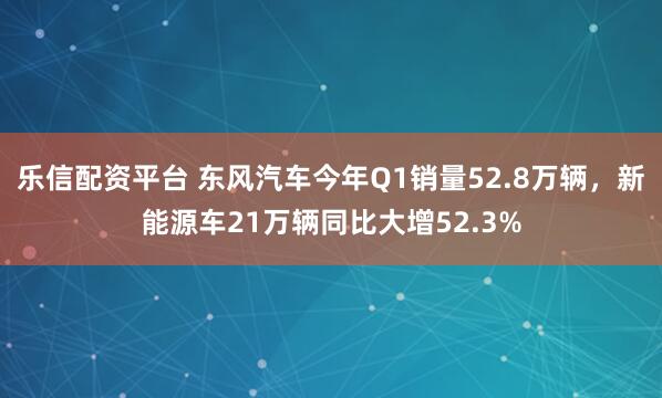 乐信配资平台 东风汽车今年Q1销量52.8万辆，新能源车21万辆同比大增52.3%