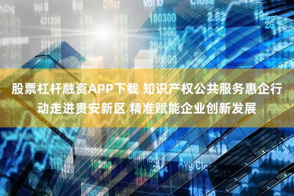 股票杠杆融资APP下载 知识产权公共服务惠企行动走进贵安新区 精准赋能企业创新发展