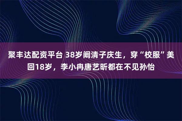 聚丰达配资平台 38岁阚清子庆生，穿“校服”美回18岁，李小冉唐艺昕都在不见孙怡