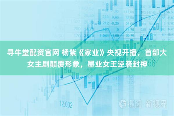 寻牛堂配资官网 杨紫《家业》央视开播，首部大女主剧颠覆形象，墨业女王逆袭封神