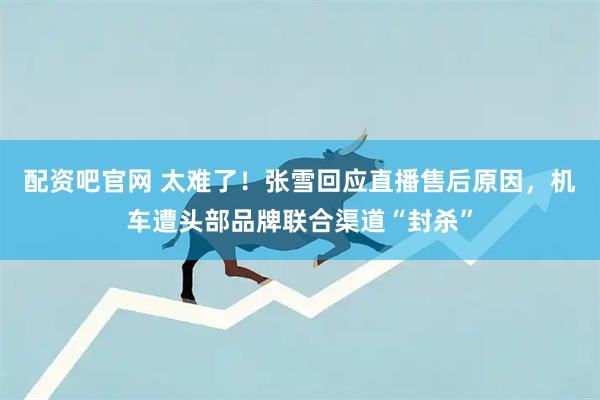 配资吧官网 太难了！张雪回应直播售后原因，机车遭头部品牌联合渠道“封杀”