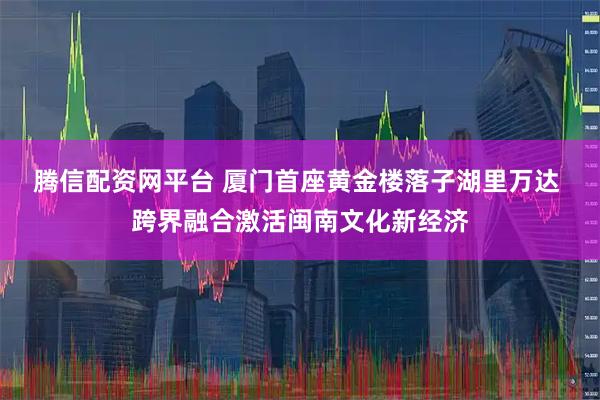 腾信配资网平台 厦门首座黄金楼落子湖里万达 跨界融合激活闽南文化新经济