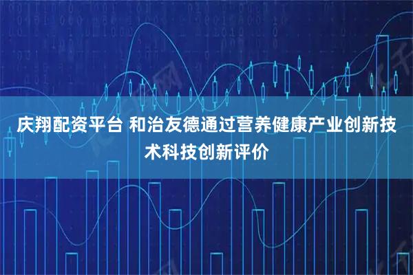 庆翔配资平台 和治友德通过营养健康产业创新技术科技创新评价