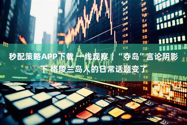 秒配策略APP下载 一线观察｜“夺岛”言论阴影下 格陵兰岛人的日常话题变了