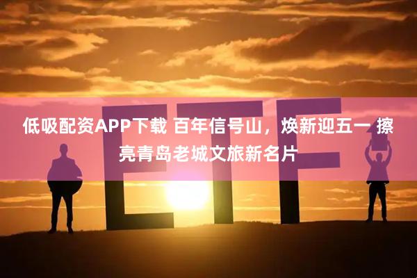 低吸配资APP下载 百年信号山，焕新迎五一 擦亮青岛老城文旅新名片