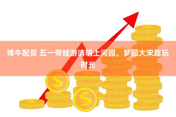 博牛配资 五一带娃游清明上河园，梦回大宋趣玩时光
