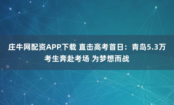 庄牛网配资APP下载 直击高考首日：青岛5.3万考生奔赴考场 为梦想而战