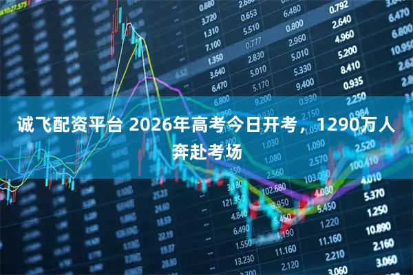 诚飞配资平台 2026年高考今日开考，1290万人奔赴考场
