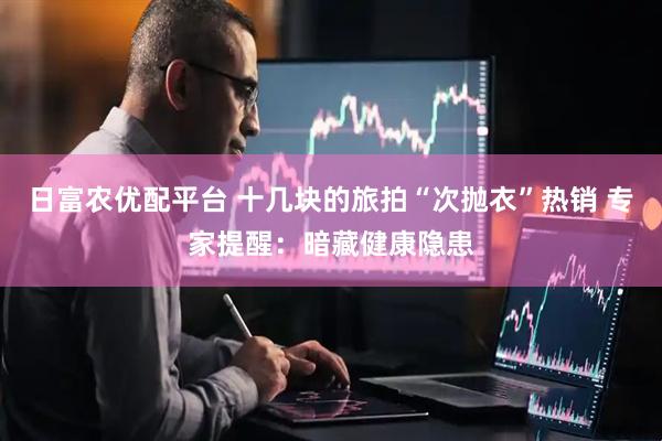 日富农优配平台 十几块的旅拍“次抛衣”热销 专家提醒：暗藏健康隐患