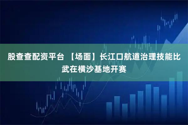 股查查配资平台 【场面】长江口航道治理技能比武在横沙基地开赛