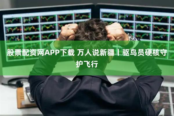 股票配资网APP下载 万人说新疆丨驱鸟员硬核守护飞行